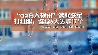 “ag真人视讯”俄叙联军打红眼,连续6天轰炸17个村庄,数千人逃离家园保命云南高院(图4) AG真人游戏平台